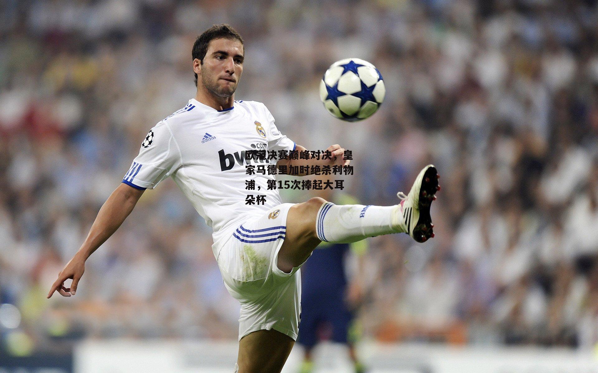 欧冠决赛巅峰对决，皇家马德里加时绝杀利物浦，第15次捧起大耳朵杯