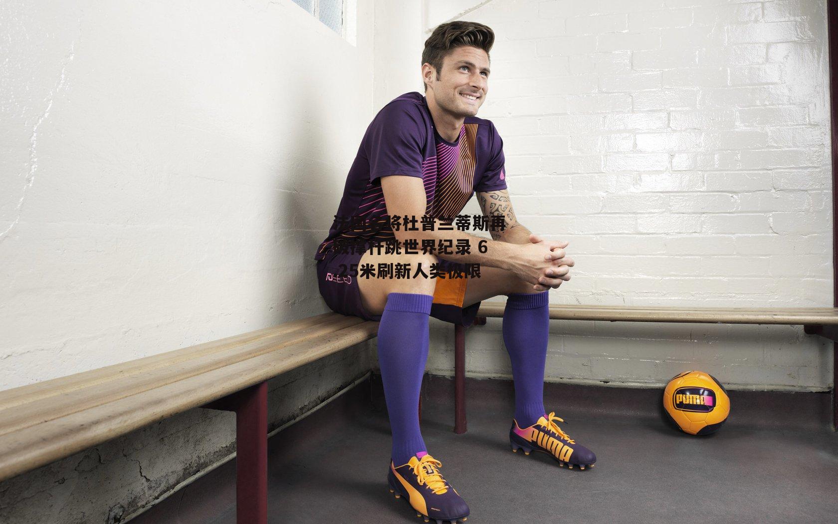 法国名将杜普兰蒂斯再破撑杆跳世界纪录 6.25米刷新人类极限